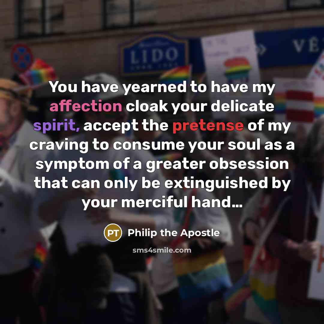 “You have yearned to have my affection cloak your delicate spirit, accept the pretense of my craving to consume your soul as a symptom of a greater obsession that can only be extinguished by your merciful hand…” quote by Philip the Apostle