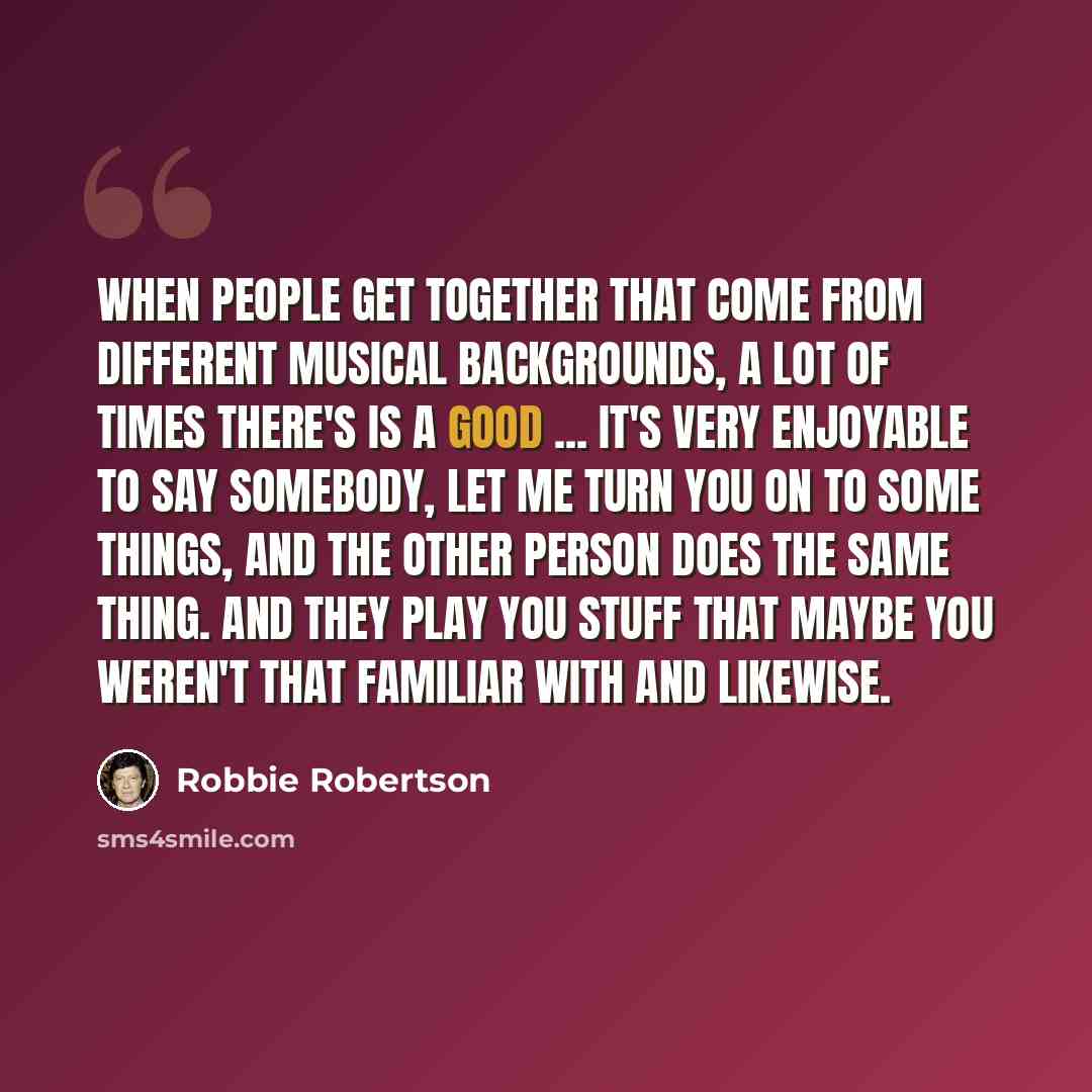 “When people get together that come from different musical backgrounds, a lot of times there's is a good ... it's very enjoyable to say somebody, let me turn you on to some things, and the other person does the same thing. And they play you stuff that maybe you weren't that familiar with and…” quote by Robbie Robertson