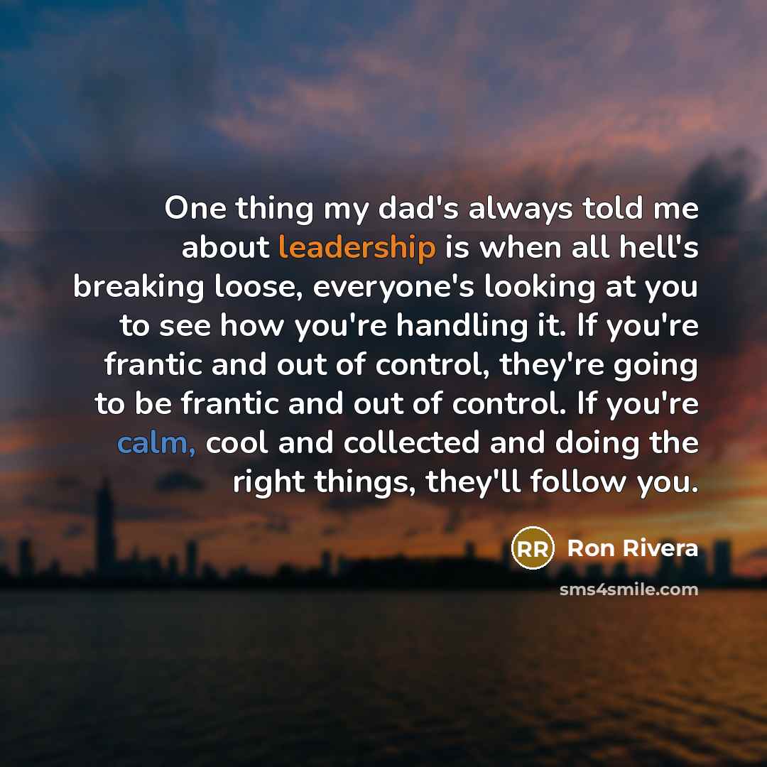 “One thing my dad's always told me about leadership is when all hell's breaking loose, everyone's looking at you to see how you're handling it. If you're frantic and out of control, they're going to be frantic and out of control. If you're calm, cool and collected and doing the right things…” quote by Ron Rivera