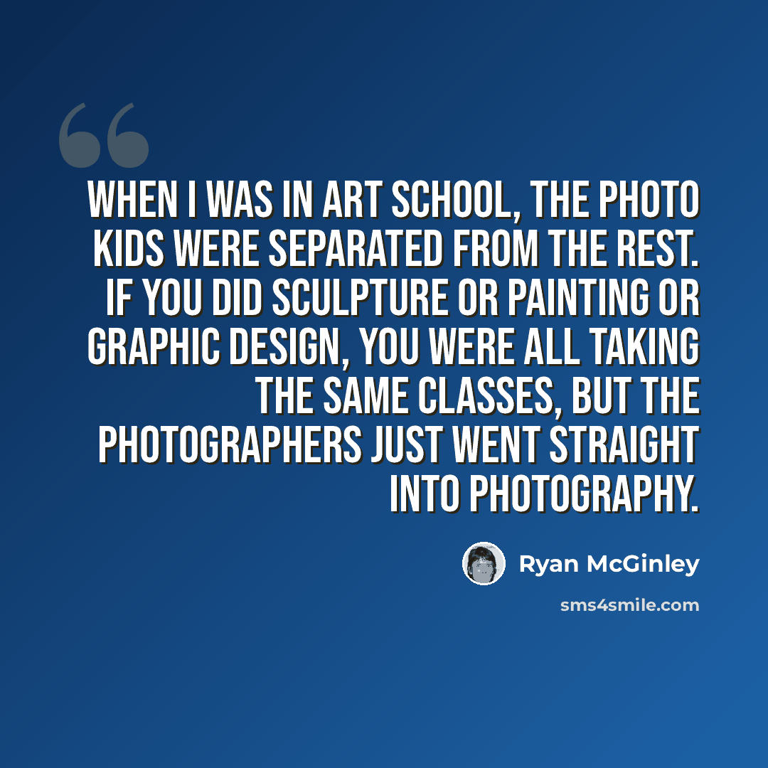 “When I was in art school, the photo kids were separated from the rest. If you did sculpture or painting or graphic design, you were all taking the same classes, but the photographers just went straight into photography.” quote by Ryan McGinley