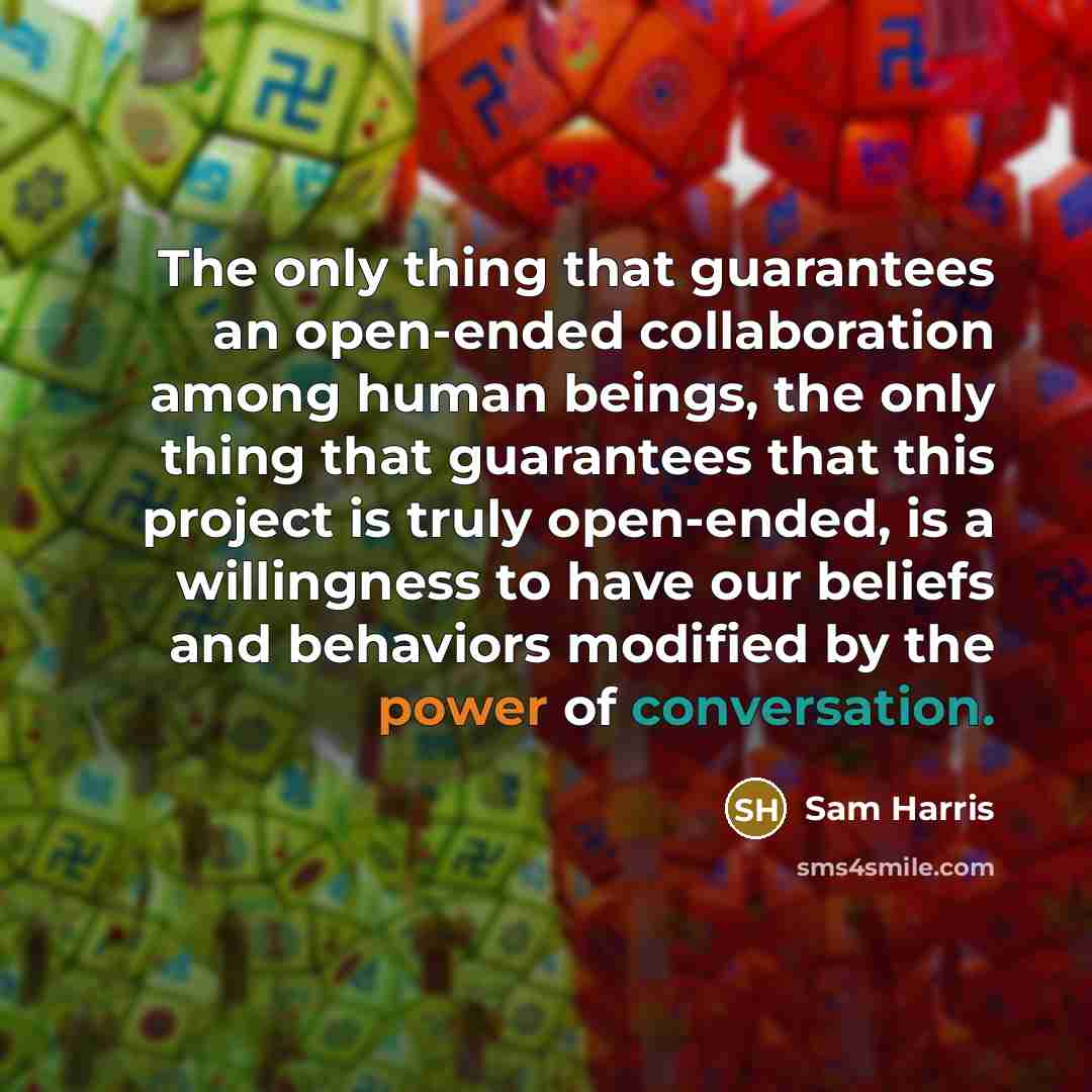 “The only thing that guarantees an open-ended collaboration among human beings, the only thing that guarantees that this project is truly open-ended, is a willingness to have our beliefs and behaviors modified by the power of conversation.” quote by Sam Harris