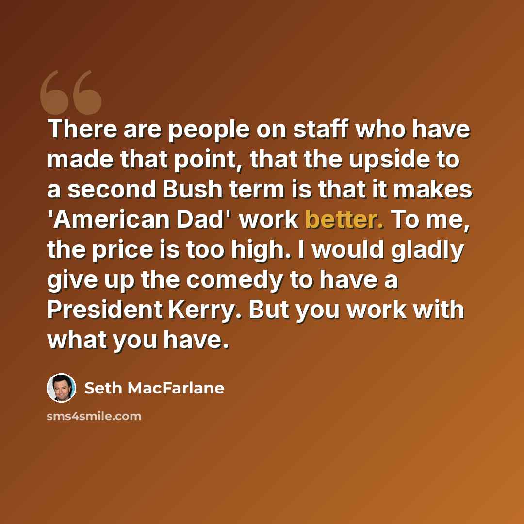 “There are people on staff who have made that point, that the upside to a second Bush term is that it makes 'American Dad' work better. To me, the price is too high. I would gladly give up the comedy to have a President Kerry. But you work with what you have.” quote by Seth MacFarlane