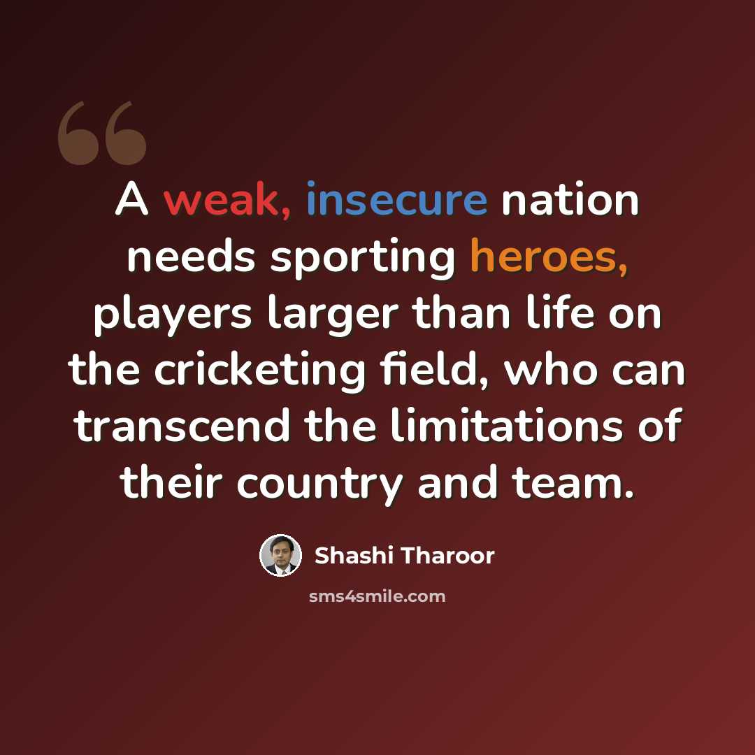 “A weak, insecure nation needs sporting heroes, players larger than life on the cricketing field, who can transcend the limitations of their country and team.” quote by Shashi Tharoor