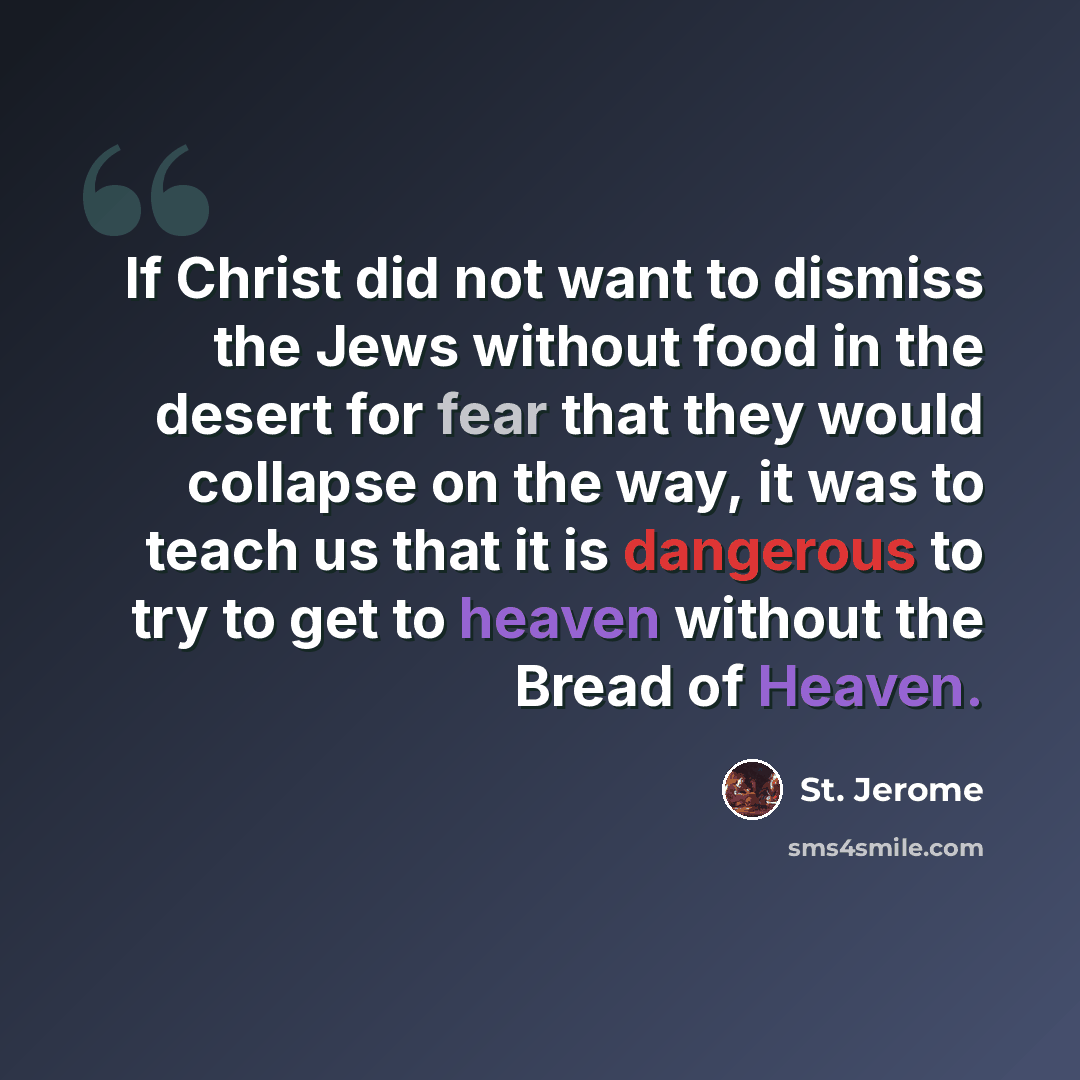 “If Christ did not want to dismiss the Jews without food in the desert for fear that they would collapse on the way, it was to teach us that it is dangerous to try to get to heaven without the Bread of Heaven.” quote by St. Jerome