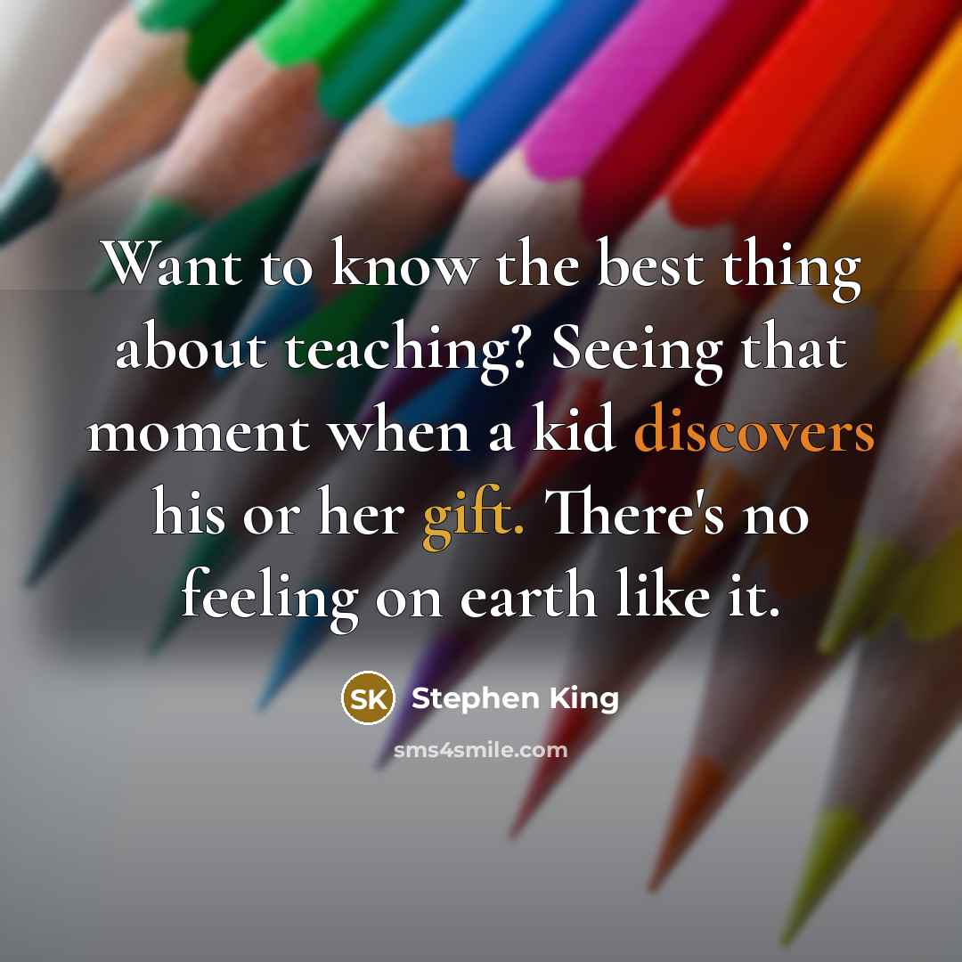 “Want to know the best thing about teaching? Seeing that moment when a kid discovers his or her gift. There's no feeling on earth like it.” quote by Stephen King