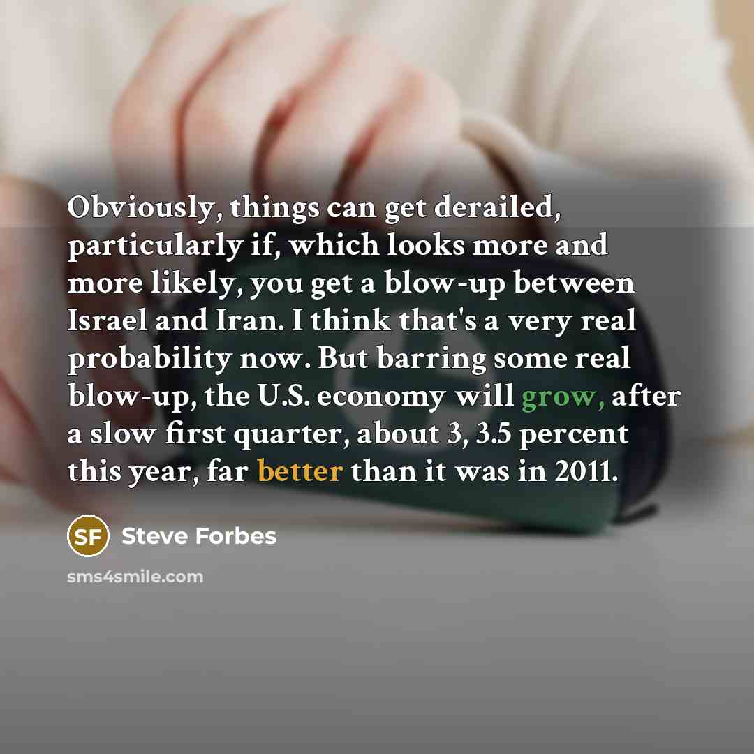 “Obviously, things can get derailed, particularly if, which looks more and more likely, you get a blow-up between Israel and Iran. I think that's a very real probability now. But barring some real blow-up, the U.S. economy will grow, after a slow first quarter, about 3, 3.5 percent this year, far…” quote by Steve Forbes
