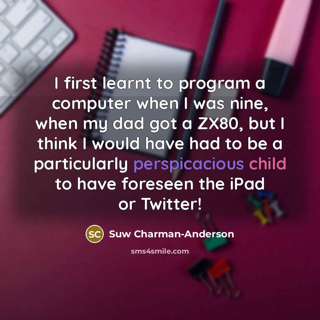 “I first learnt to program a computer when I was nine, when my dad got a ZX80, but I think I would have had to be a particularly perspicacious child to have foreseen the iPad or Twitter!” quote by Suw Charman-Anderson