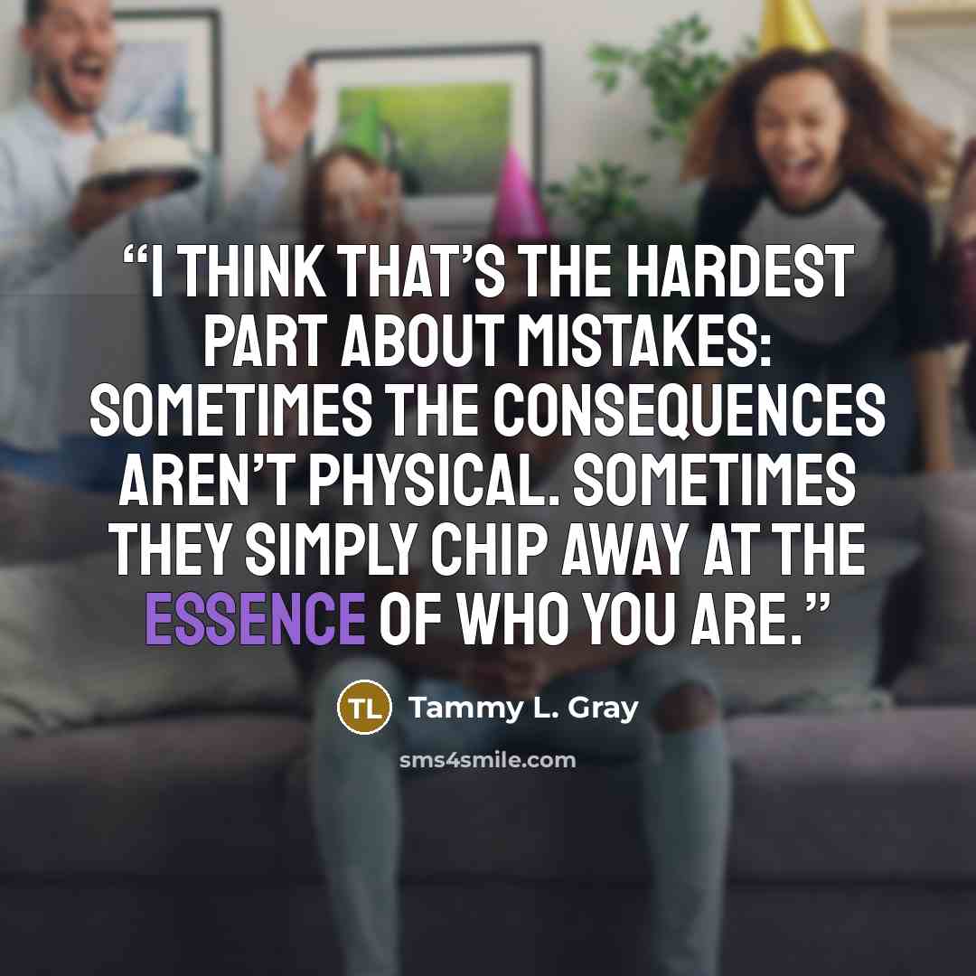“I think that’s the hardest part about mistakes: Sometimes the consequences aren’t physical. Sometimes they simply chip away at the essence of who you are.” quote by Tammy L. Gray