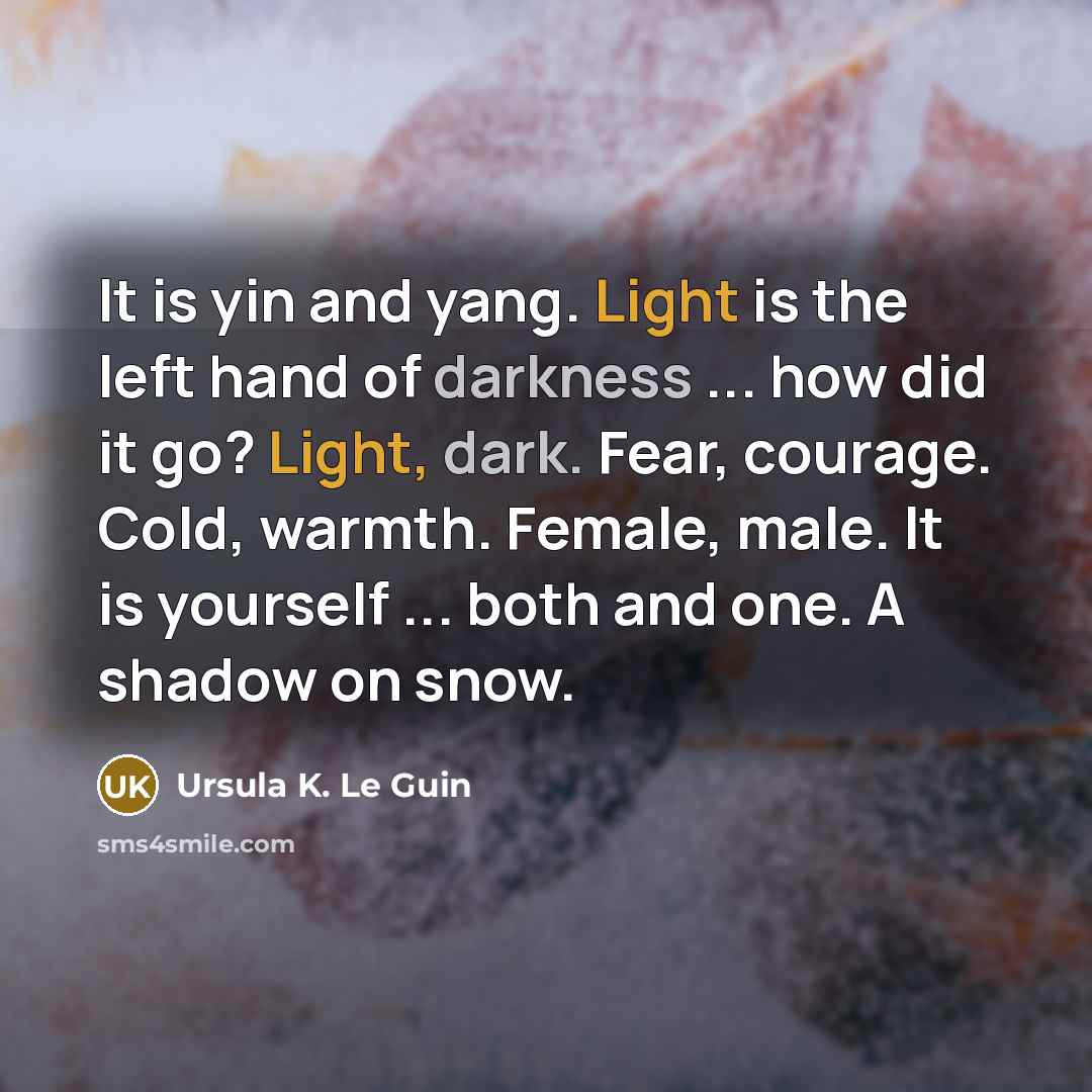 “It is yin and yang. Light is the left hand of darkness ... how did it go? Light, dark. Fear, courage. Cold, warmth. Female, male. It is yourself ... both and one. A shadow on snow.” quote by Ursula K. Le Guin