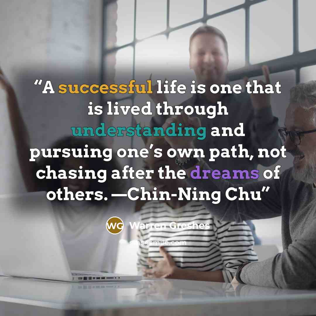 “A successful life is one that is lived through understanding and pursuing one’s own path, not chasing after the dreams of others. —Chin-Ning Chu” quote by Warren Greshes