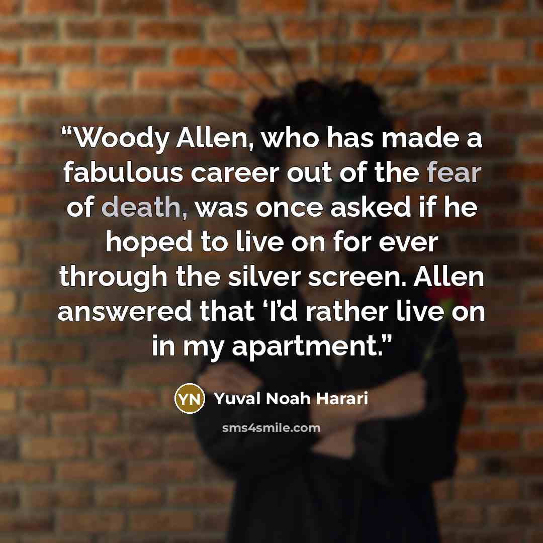 “Woody Allen, who has made a fabulous career out of the fear of death, was once asked if he hoped to live on for ever through the silver screen. Allen answered that ‘I’d rather live on in my apartment.” quote by Yuval Noah Harari