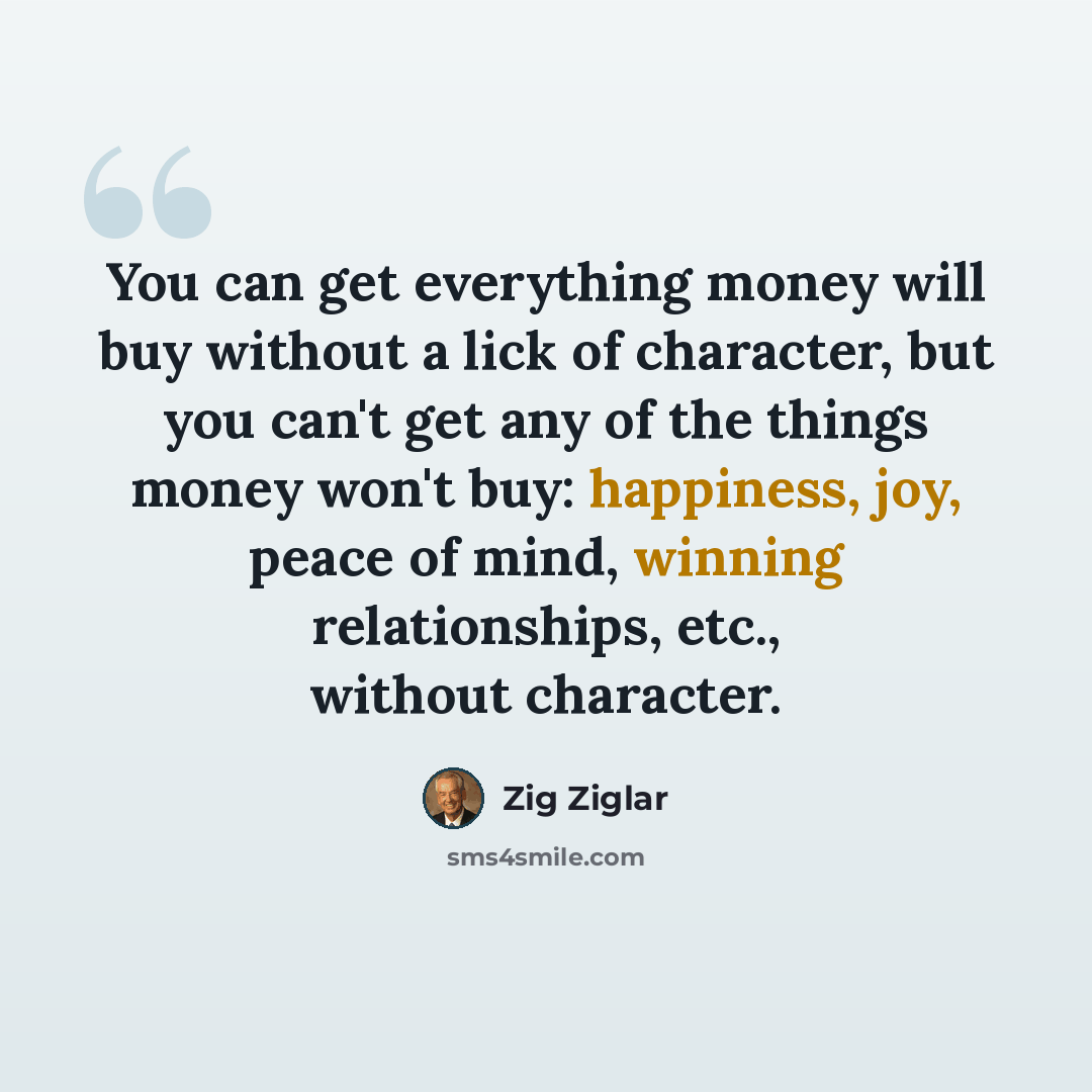 “You can get everything money will buy without a lick of character, but you can't get any of the things money won't buy: happiness, joy, peace of mind, winning relationships, etc., without character.” quote by Zig Ziglar