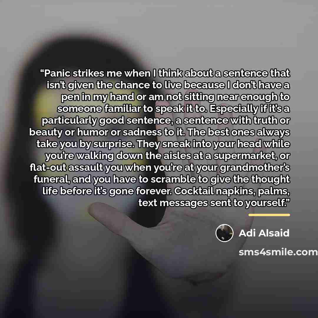 “Panic strikes me when I think about a sentence that isn’t given the chance to live because I don’t have a pen in my hand or am not sitting near enough to someone familiar to speak it to. Especially if it’s a particularly good sentence, a sentence with truth or beauty or humor or sadness to it. The…” quote by Adi Alsaid