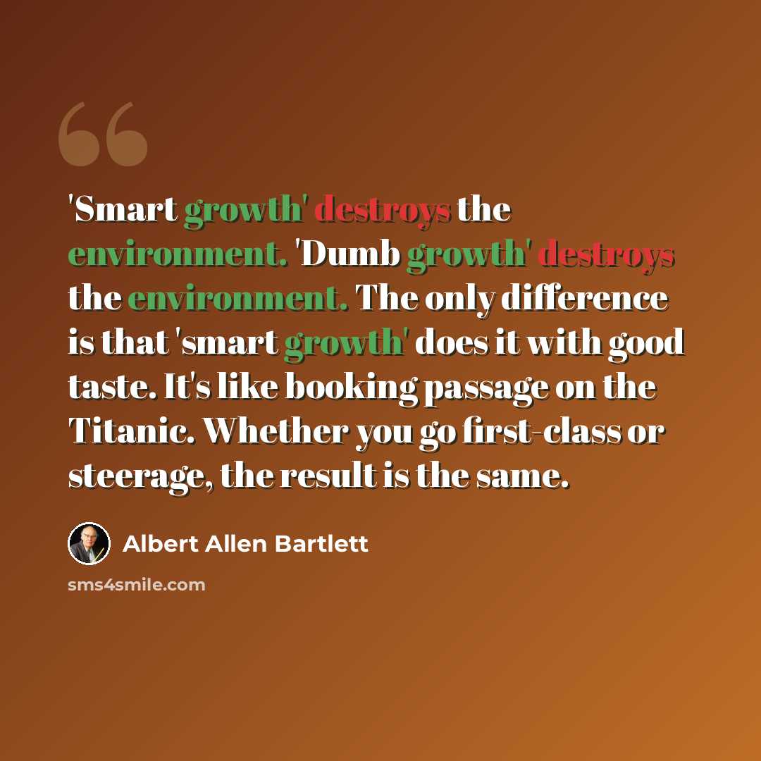 “'Smart growth' destroys the environment. 'Dumb growth' destroys the environment. The only difference is that 'smart growth' does it with good taste. It's like booking passage on the Titanic. Whether you go first-class or steerage, the result is the same.” quote by Albert Allen Bartlett