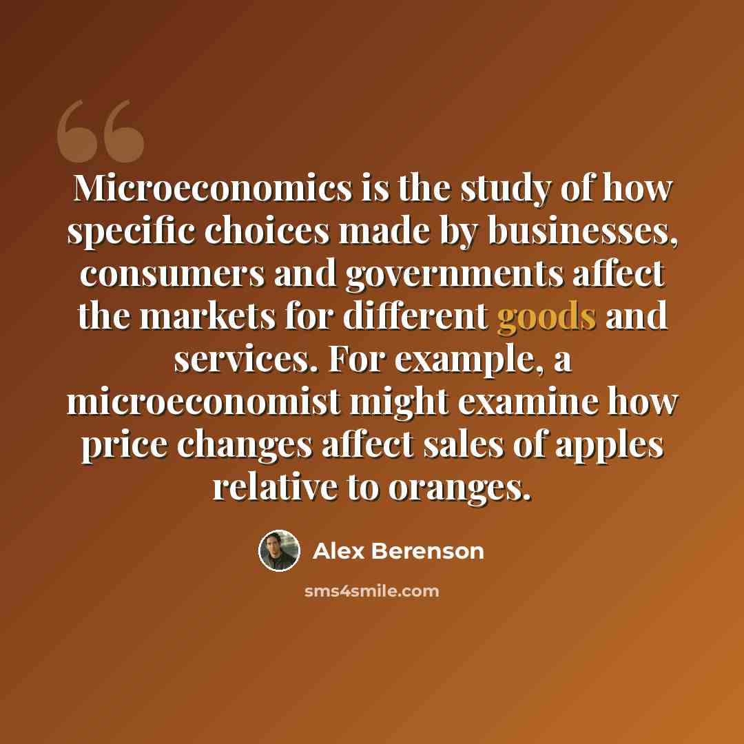 “Microeconomics is the study of how specific choices made by businesses, consumers and governments affect the markets for different goods and services. For example, a microeconomist might examine how price changes affect sales of apples relative to oranges.” quote by Alex Berenson
