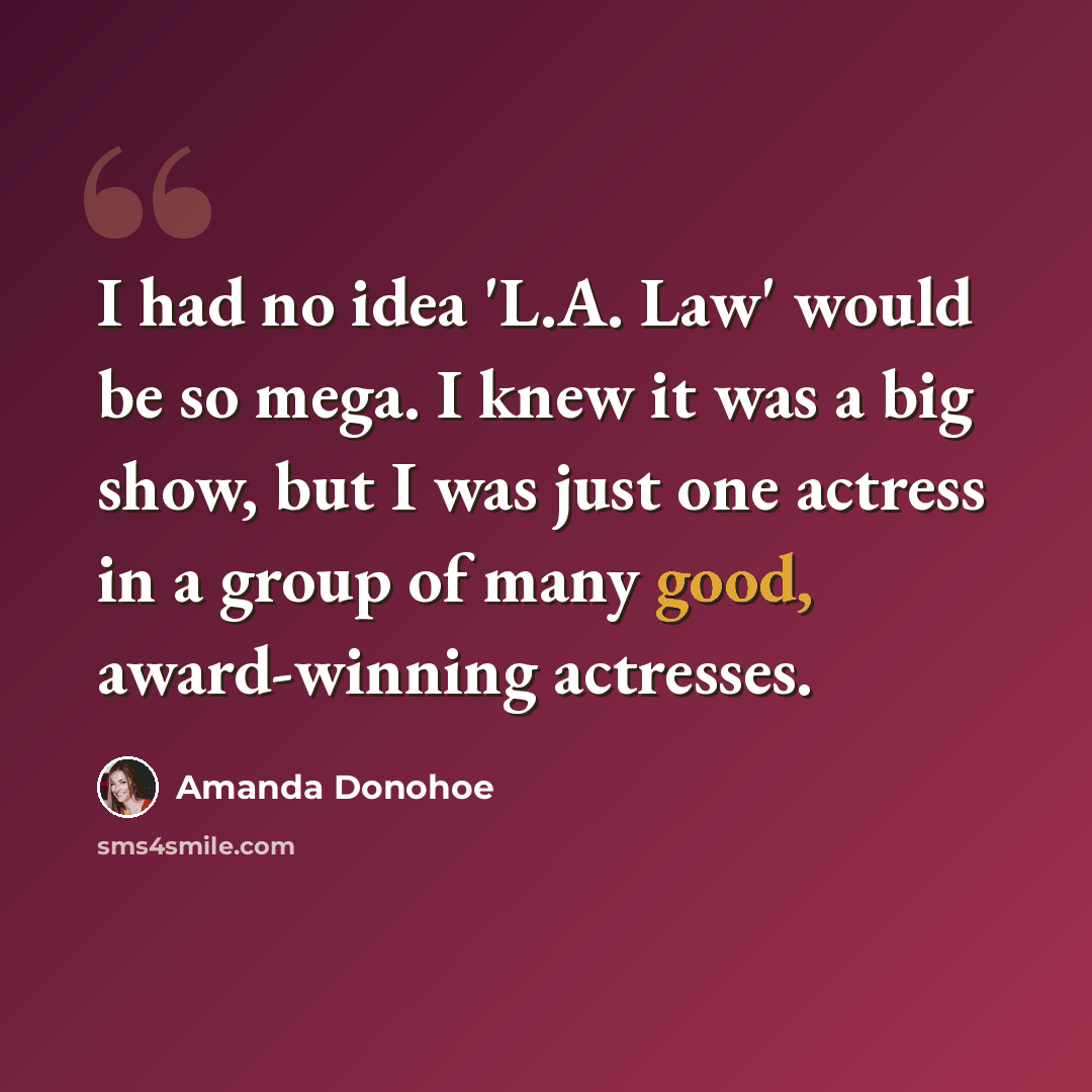 “I had no idea 'L.A. Law' would be so mega. I knew it was a big show, but I was just one actress in a group of many good, award-winning actresses.” quote by Amanda Donohoe