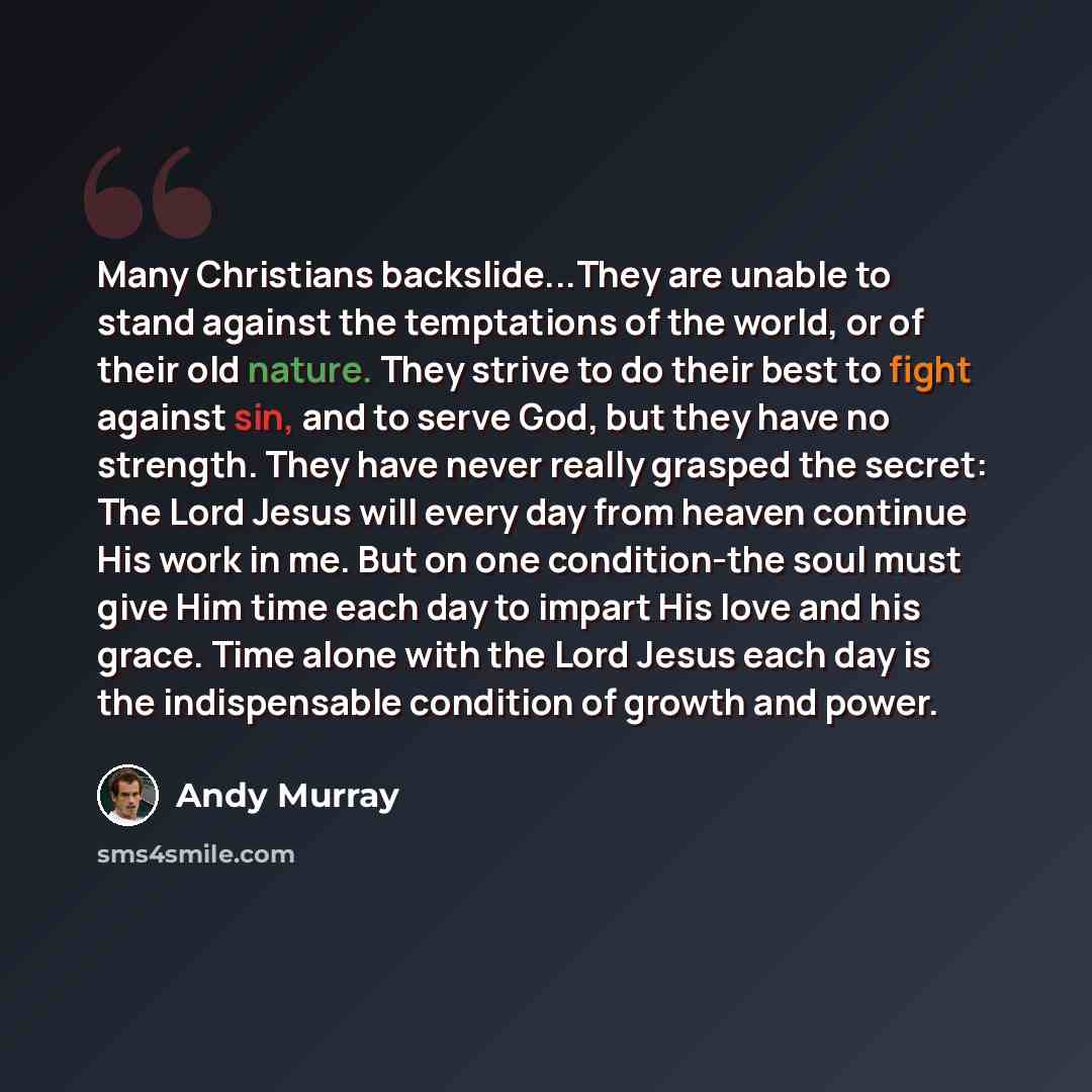 “Many Christians backslide...They are unable to stand against the temptations of the world, or of their old nature. They strive to do their best to fight against sin, and to serve God, but they have no strength. They have never really grasped the secret: The Lord Jesus will every day from heaven…” quote by Andy Murray