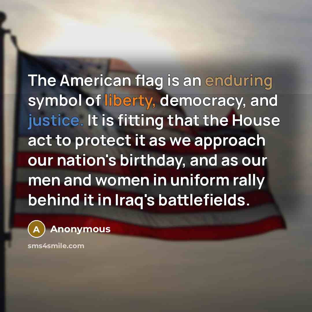 “The American flag is an enduring symbol of liberty, democracy, and justice. It is fitting that the House act to protect it as we approach our nation's birthday, and as our men and women in uniform rally behind it in Iraq's battlefields.” quote by Anonymous