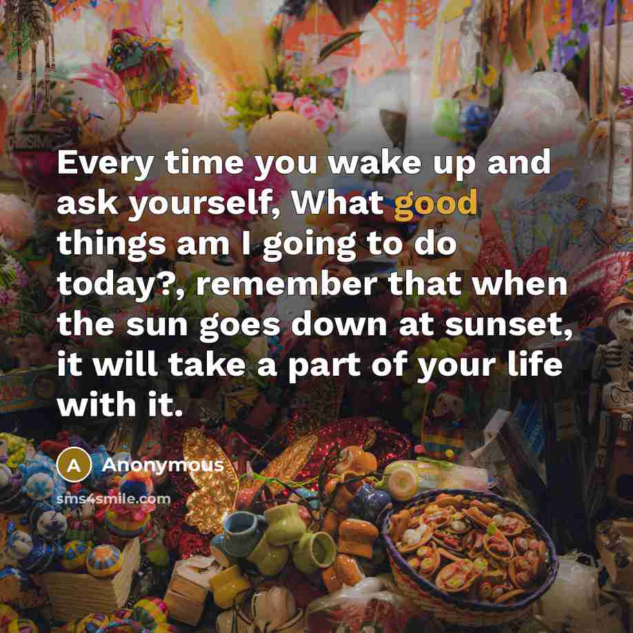 “Every time you wake up and ask yourself, What good things am I going to do today?, remember that when the sun goes down at sunset, it will take a part of your life with it.” quote by Anonymous