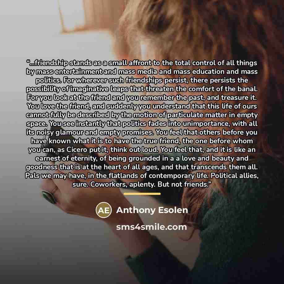 “...friendship stands as a small affront to the total control of all things by mass entertainment and mass media and mass education and mass politics. For wherever such friendships persist, there persists the possibility of imaginative leaps that threaten the comfort of the banal. For you look at…” quote by Anthony Esolen