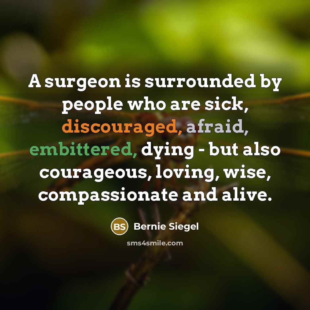 “A surgeon is surrounded by people who are sick, discouraged, afraid, embittered, dying - but also courageous, loving, wise, compassionate and alive.” quote by Bernie Siegel