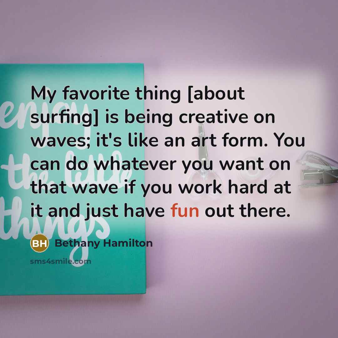“My favorite thing [about surfing] is being creative on waves; it's like an art form. You can do whatever you want on that wave if you work hard at it and just have fun out there.” quote by Bethany Hamilton