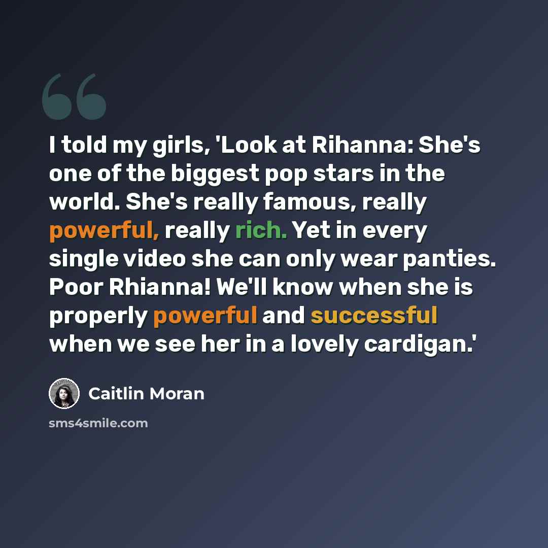 “I told my girls, 'Look at Rihanna: She's one of the biggest pop stars in the world. She's really famous, really powerful, really rich. Yet in every single video she can only wear panties. Poor Rhianna! We'll know when she is properly powerful and successful when we see her in a lovely cardigan.'” quote by Caitlin Moran