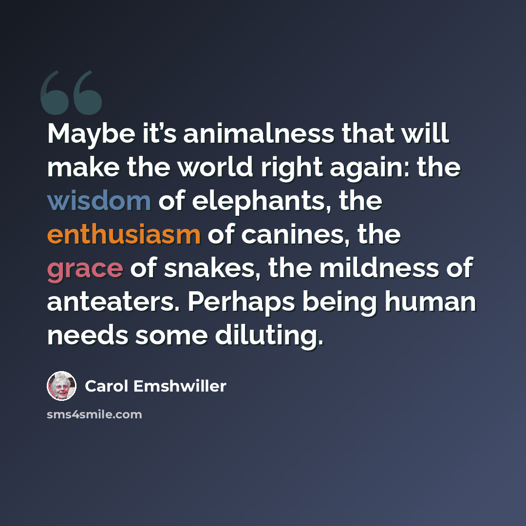 “Maybe it’s animalness that will make the world right again: the wisdom of elephants, the enthusiasm of canines, the grace of snakes, the mildness of anteaters. Perhaps being human needs some diluting.” quote by Carol Emshwiller