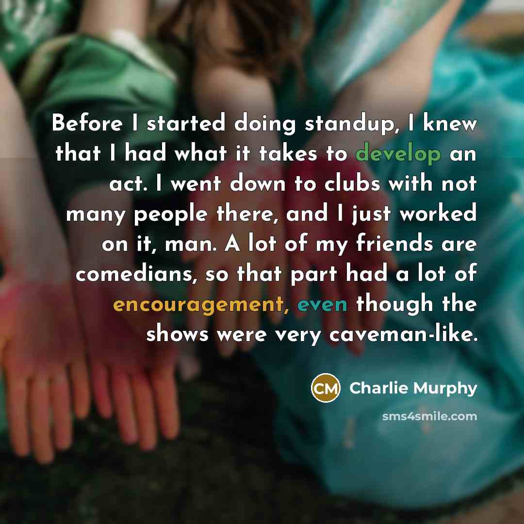 “Before I started doing standup, I knew that I had what it takes to develop an act. I went down to clubs with not many people there, and I just worked on it, man. A lot of my friends are comedians, so that part had a lot of encouragement, even though the shows were very caveman-like.” quote by Charlie Murphy