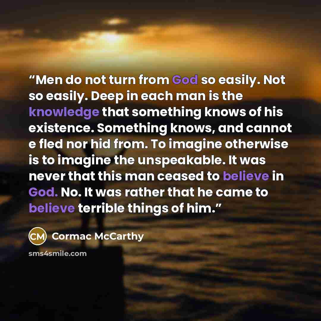 “Men do not turn from God so easily. Not so easily. Deep in each man is the knowledge that something knows of his existence. Something knows, and cannot e fled nor hid from. To imagine otherwise is to imagine the unspeakable. It was never that this man ceased to believe in God. No. It was rather…” quote by Cormac McCarthy