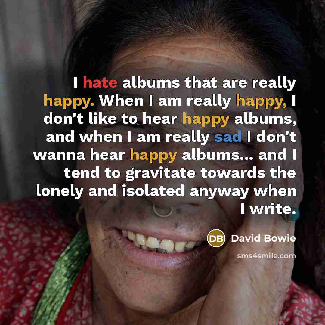 “I hate albums that are really happy. When I am really happy, I don't like to hear happy albums, and when I am really sad I don't wanna hear happy albums... and I tend to gravitate towards the lonely and isolated anyway when I write.” quote by David Bowie