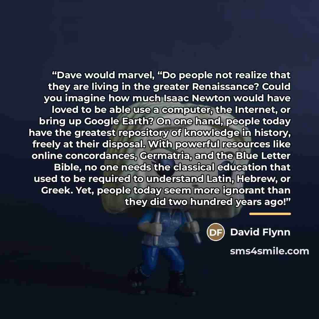 “Dave would marvel, “Do people not realize that they are living in the greater Renaissance? Could you imagine how much Isaac Newton would have loved to be able use a computer, the Internet, or bring up Google Earth? On one hand, people today have the greatest repository of knowledge in history…” quote by David Flynn