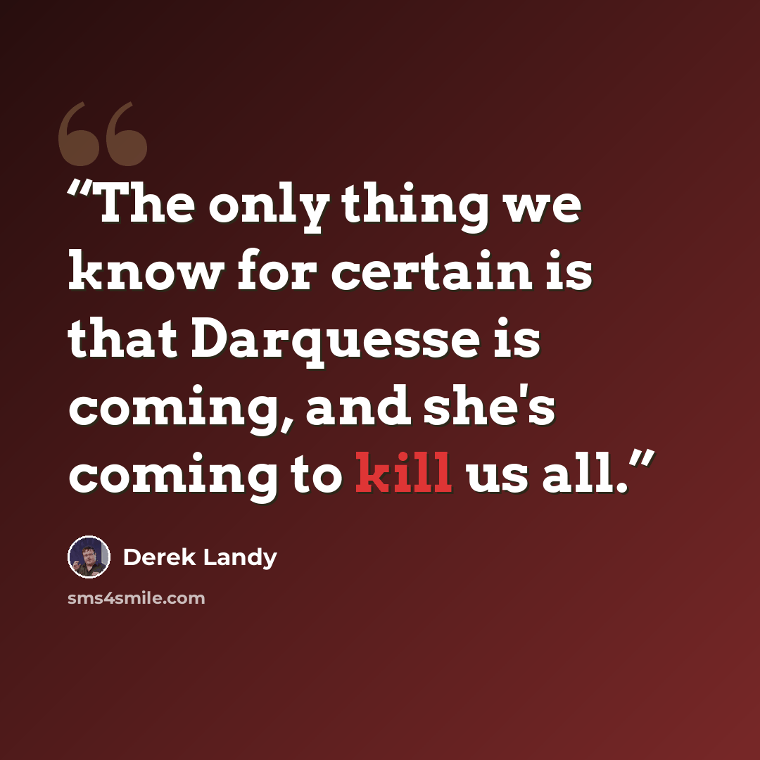 “The only thing we know for certain is that Darquesse is coming, and she's coming to kill us all.” quote by Derek Landy