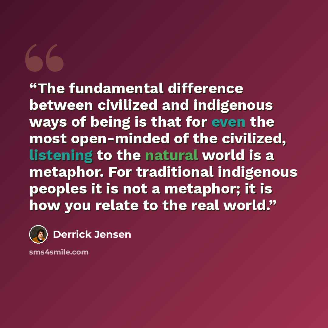 “The fundamental difference between civilized and indigenous ways of being is that for even the most open-minded of the civilized, listening to the natural world is a metaphor. For traditional indigenous peoples it is not a metaphor; it is how you relate to the real world.” quote by Derrick Jensen