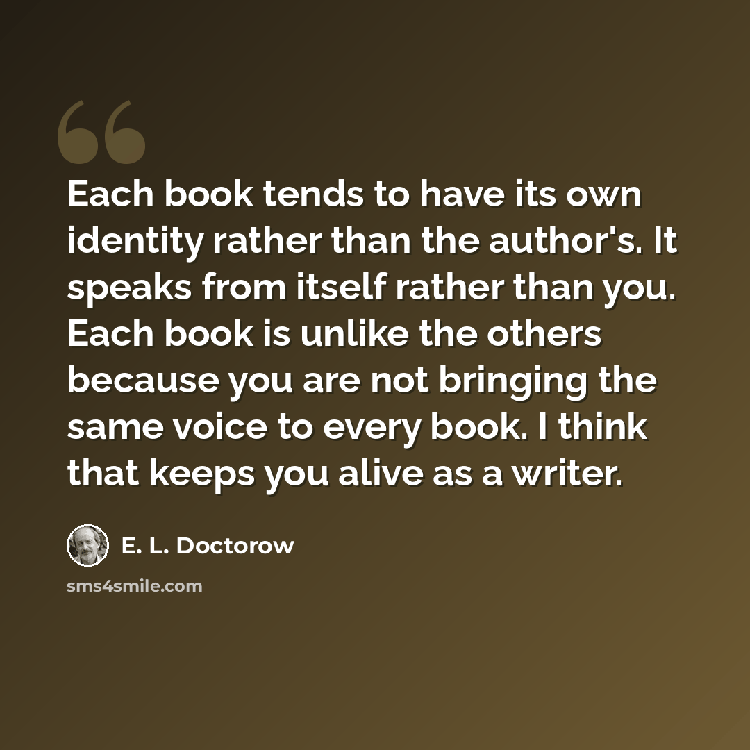 “Each book tends to have its own identity rather than the author's. It speaks from itself rather than you. Each book is unlike the others because you are not bringing the same voice to every book. I think that keeps you alive as a writer.” quote by E. L. Doctorow