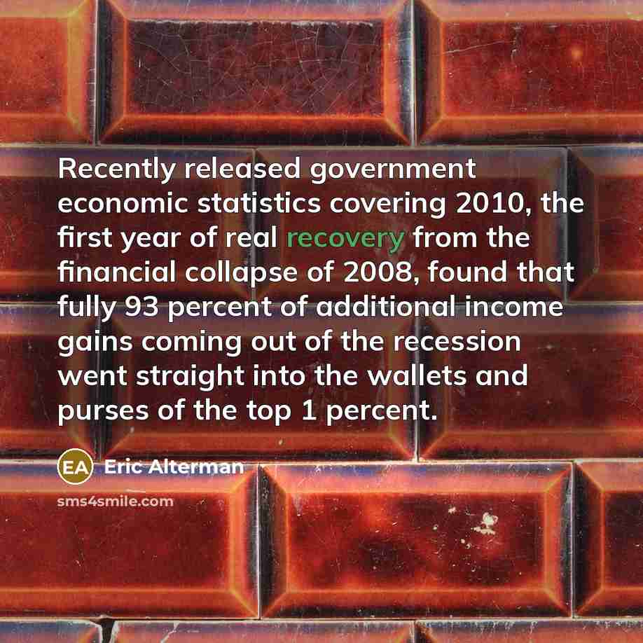 “Recently released government economic statistics covering 2010, the first year of real recovery from the financial collapse of 2008, found that fully 93 percent of additional income gains coming out of the recession went straight into the wallets and purses of the top 1 percent.” quote by Eric Alterman