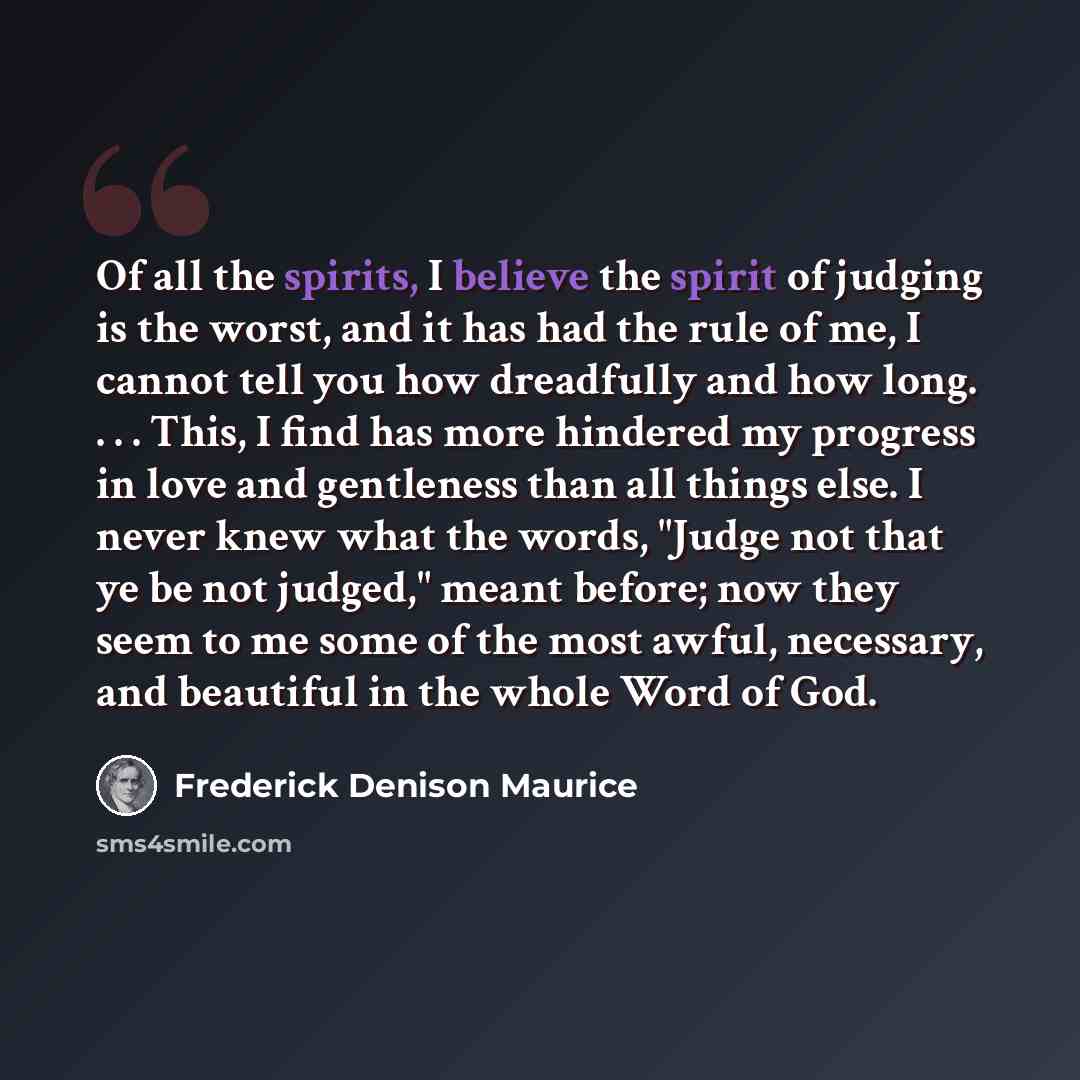 “Of all the spirits, I believe the spirit of judging is the worst, and it has had the rule of me, I cannot tell you how dreadfully and how long. . . . This, I find has more hindered my progress in love and gentleness than all things else. I never knew what the words, "Judge not that ye be not…” quote by Frederick Denison Maurice