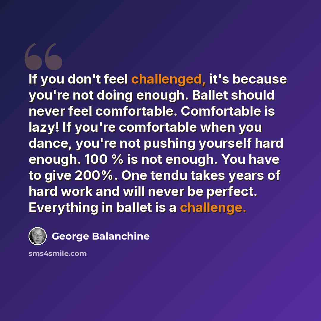 “If you don't feel challenged, it's because you're not doing enough. Ballet should never feel comfortable. Comfortable is lazy! If you're comfortable when you dance, you're not pushing yourself hard enough. 100 % is not enough. You have to give 200%. One tendu takes years of hard work and will…” quote by George Balanchine
