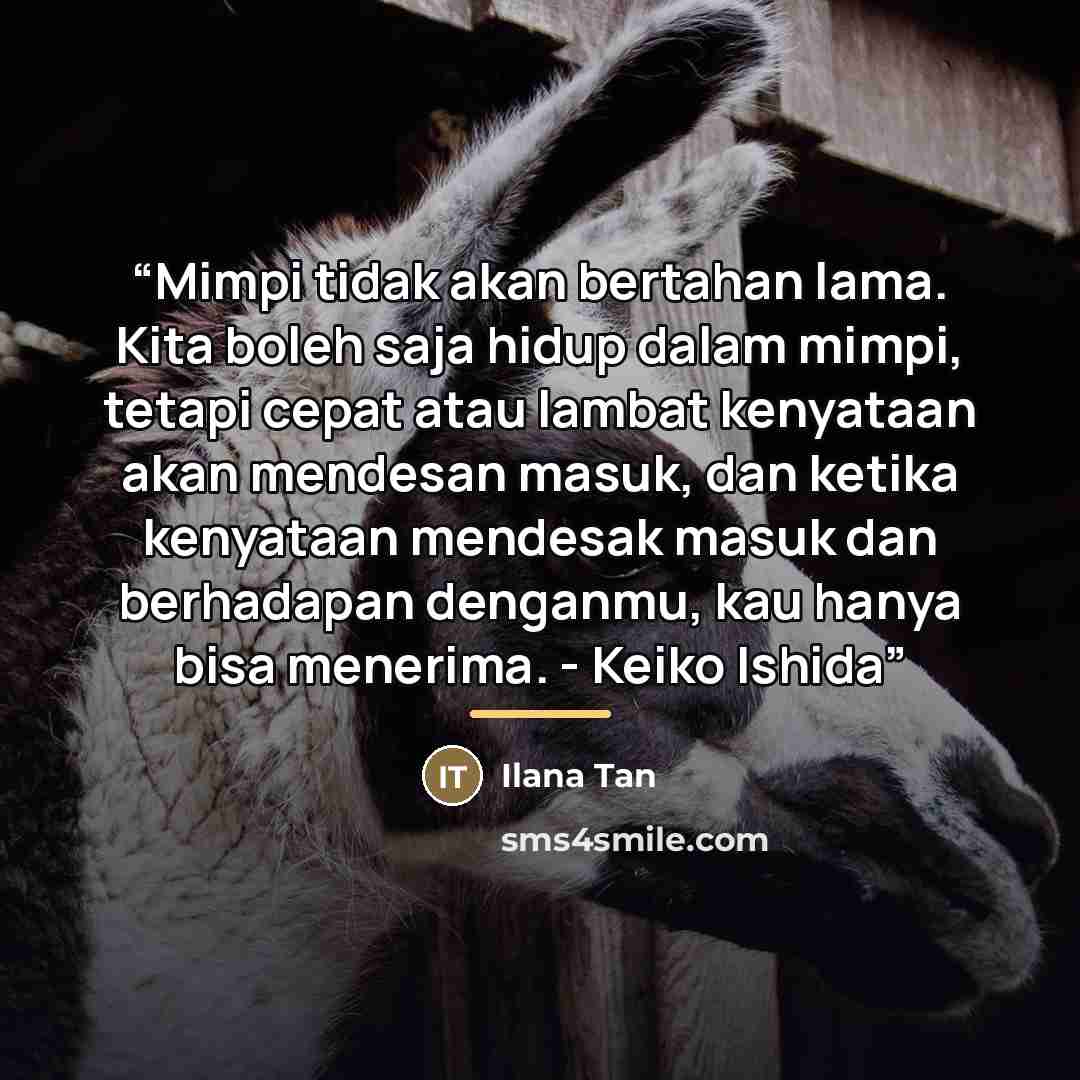 “Mimpi tidak akan bertahan lama. Kita boleh saja hidup dalam mimpi, tetapi cepat atau lambat kenyataan akan mendesan masuk, dan ketika kenyataan mendesak masuk dan berhadapan denganmu, kau hanya bisa menerima. - Keiko Ishida” quote by Ilana Tan