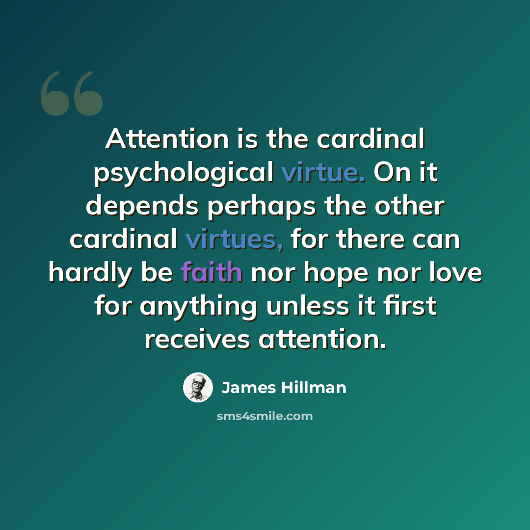 “Attention is the cardinal psychological virtue. On it depends perhaps the other cardinal virtues, for there can hardly be faith nor hope nor love for anything unless it first receives attention.” quote by James Hillman
