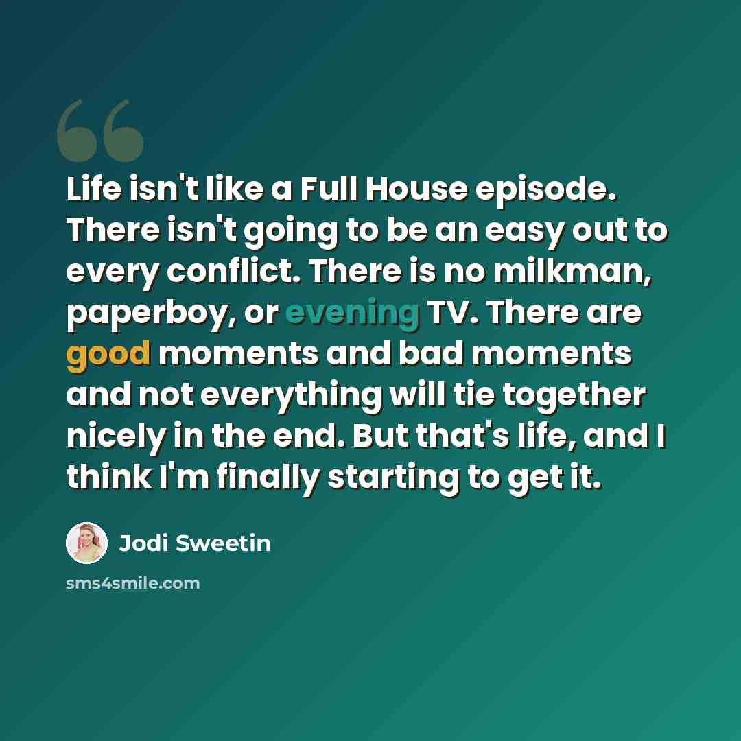 “Life isn't like a Full House episode. There isn't going to be an easy out to every conflict. There is no milkman, paperboy, or evening TV. There are good moments and bad moments and not everything will tie together nicely in the end. But that's life, and I think I'm finally starting to get it.” quote by Jodi Sweetin