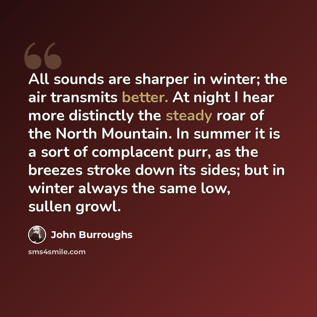 “All sounds are sharper in winter; the air transmits better. At night I hear more distinctly the steady roar of the North Mountain. In summer it is a sort of complacent purr, as the breezes stroke down its sides; but in winter always the same low, sullen growl.” quote by John Burroughs