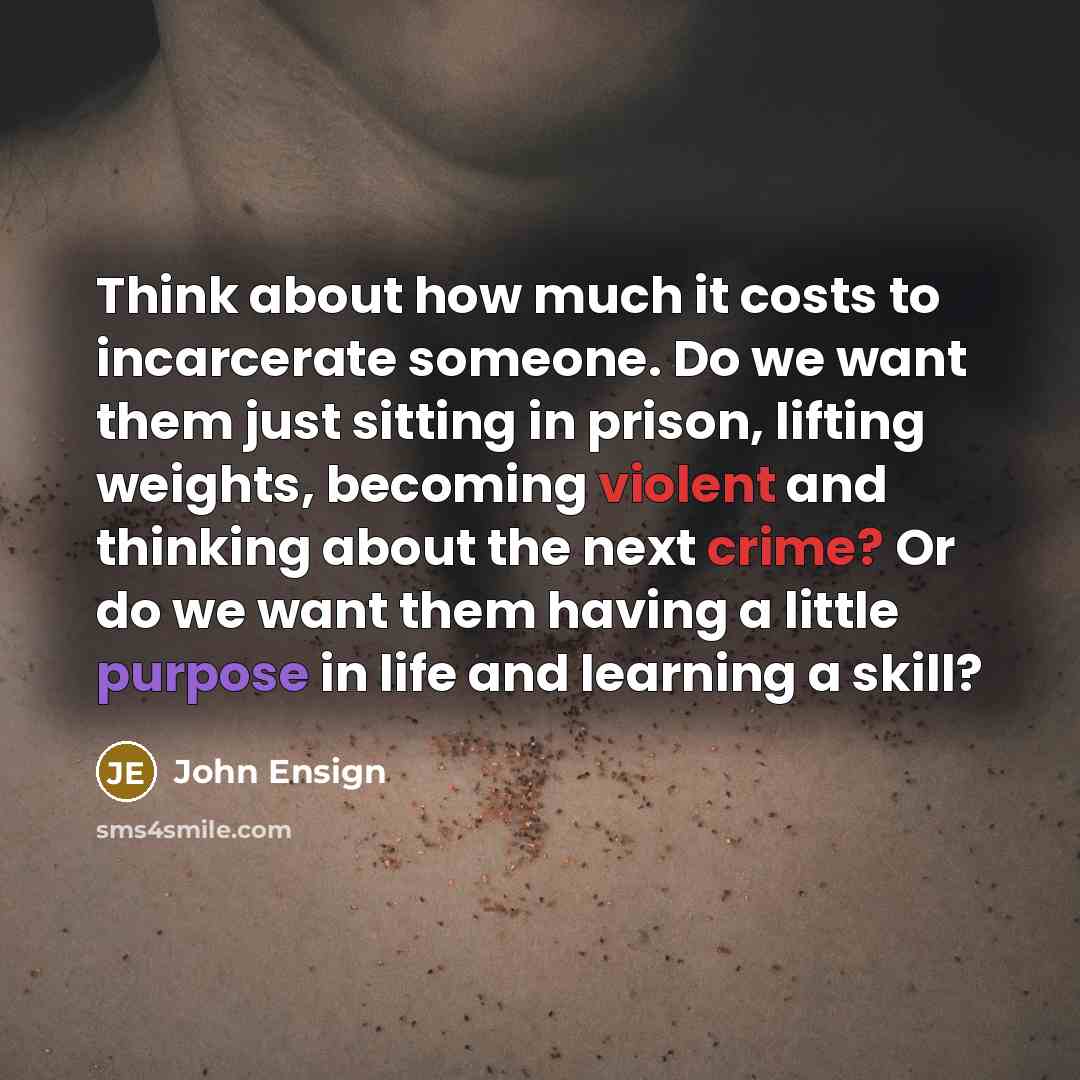 “Think about how much it costs to incarcerate someone. Do we want them just sitting in prison, lifting weights, becoming violent and thinking about the next crime? Or do we want them having a little purpose in life and learning a skill?” quote by John Ensign