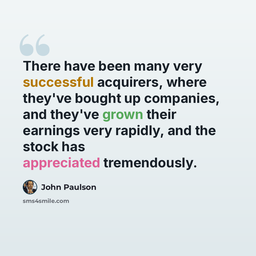 “There have been many very successful acquirers, where they've bought up companies, and they've grown their earnings very rapidly, and the stock has appreciated tremendously.” quote by John Paulson