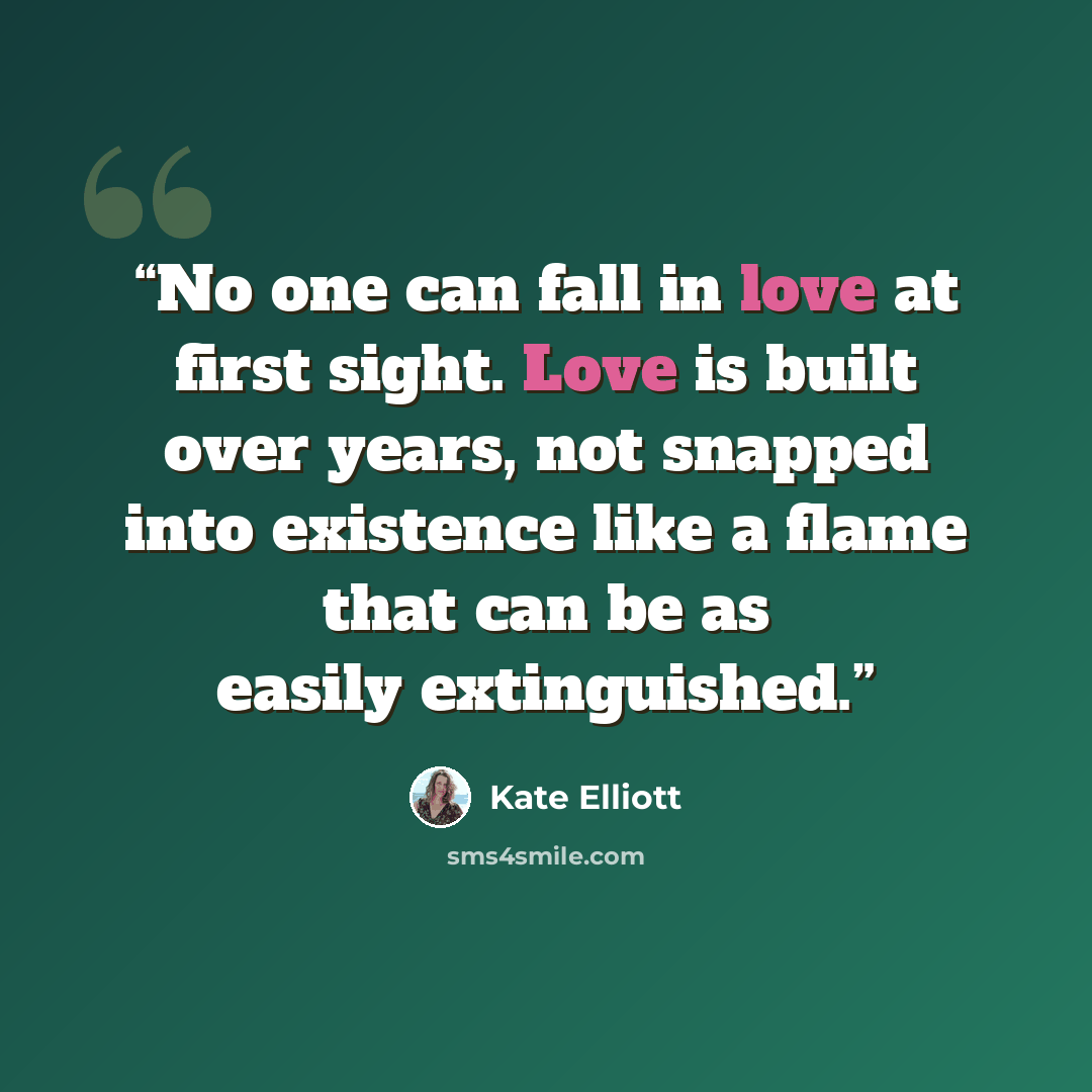 “No one can fall in love at first sight. Love is built over years, not snapped into existence like a flame that can be as easily extinguished.” quote by Kate Elliott