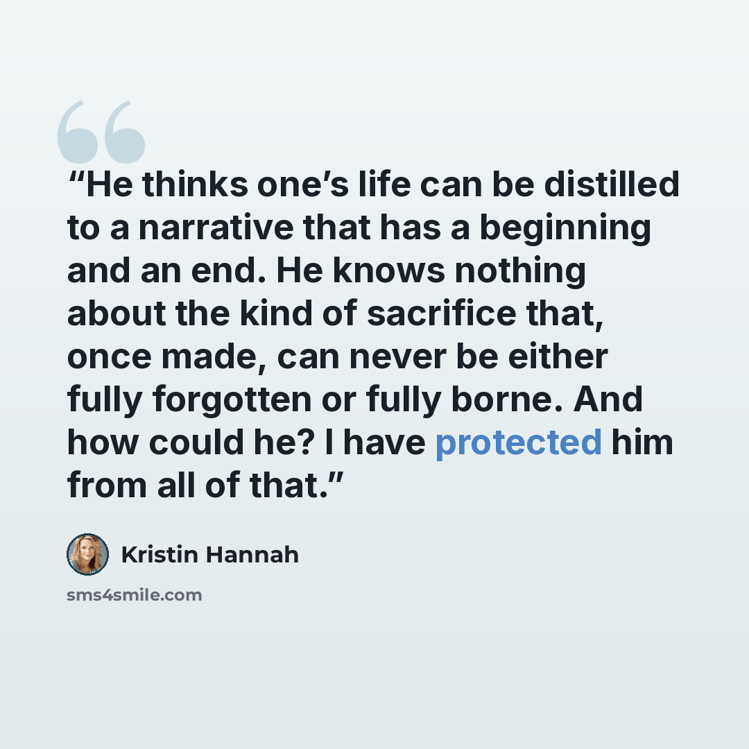 “He thinks one’s life can be distilled to a narrative that has a beginning and an end. He knows nothing about the kind of sacrifice that, once made, can never be either fully forgotten or fully borne. And how could he? I have protected him from all of that.” quote by Kristin Hannah