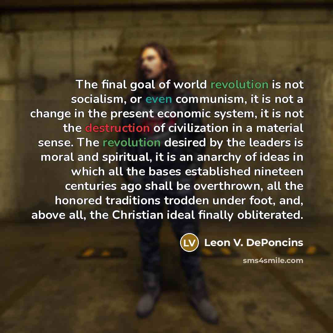 “The final goal of world revolution is not socialism, or even communism, it is not a change in the present economic system, it is not the destruction of civilization in a material sense. The revolution desired by the leaders is moral and spiritual, it is an anarchy of ideas in which all the bases…” quote by Leon V. DePoncins