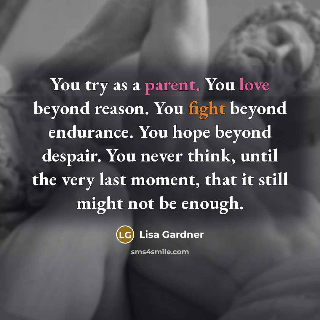 “You try as a parent. You love beyond reason. You fight beyond endurance. You hope beyond despair. You never think, until the very last moment, that it still might not be enough.” quote by Lisa Gardner