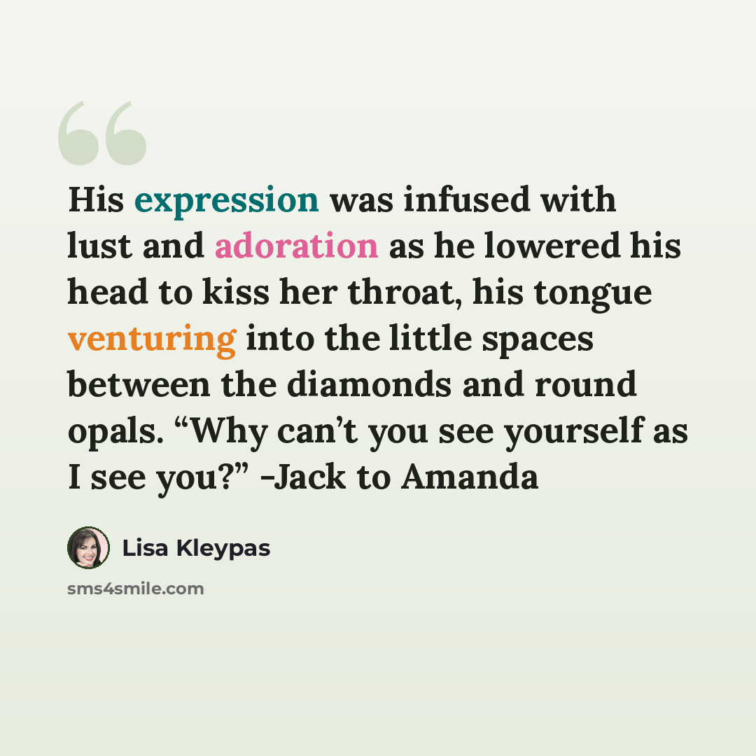 “His expression was infused with lust and adoration as he lowered his head to kiss her throat, his tongue venturing into the little spaces between the diamonds and round opals. “Why can’t you see yourself as I see you?” -Jack to Amanda” quote by Lisa Kleypas