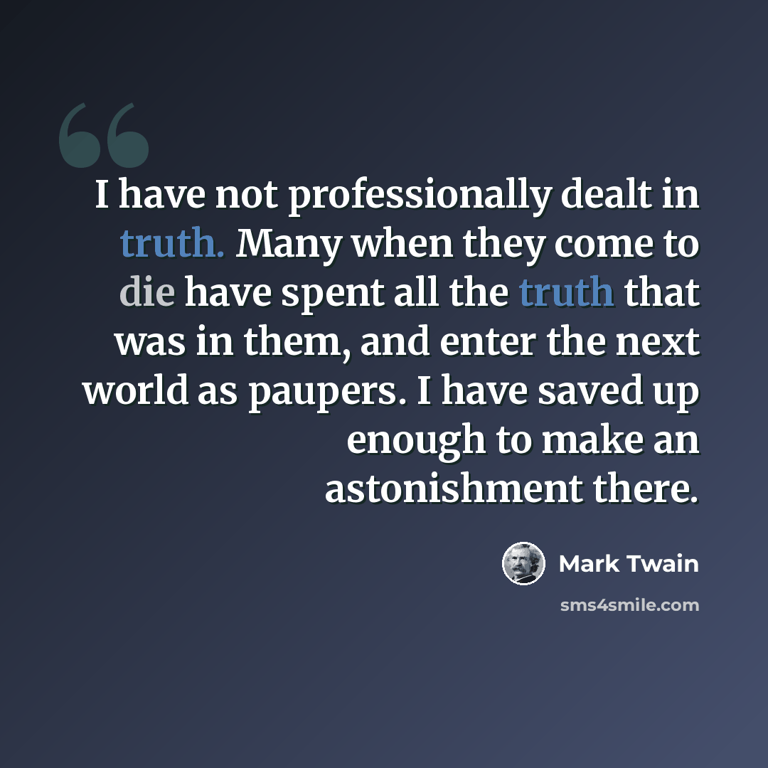 “I have not professionally dealt in truth. Many when they come to die have spent all the truth that was in them, and enter the next world as paupers. I have saved up enough to make an astonishment there.” quote by Mark Twain